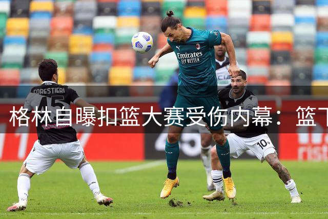 格林自曝扣篮大赛受伤内幕：篮下站位是自找苦吃